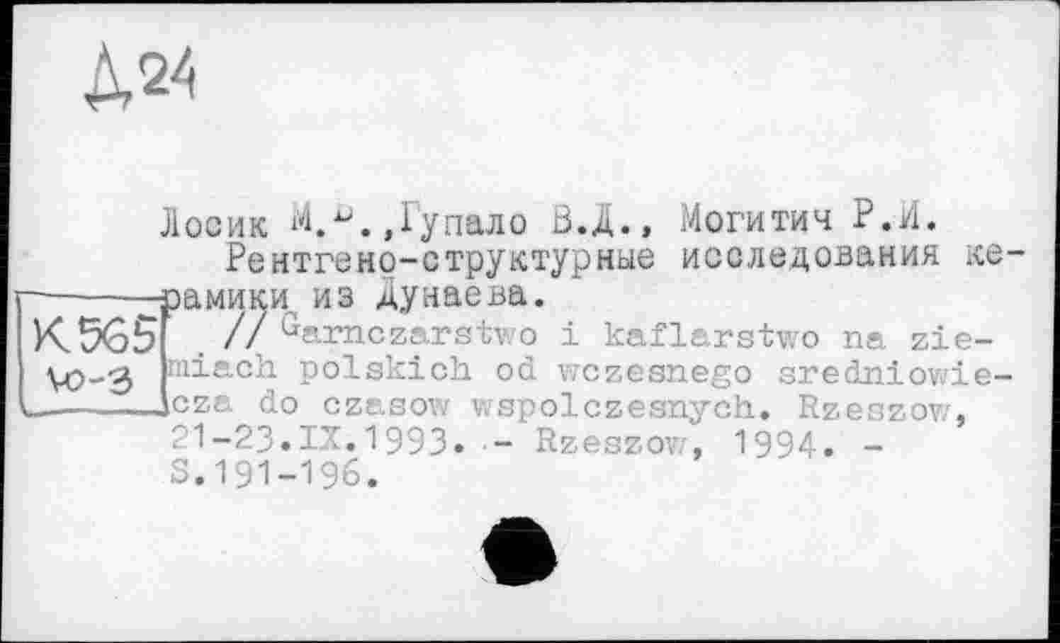 ﻿№
K5Ô5
Лосик М.^.,Гупало Ö.Ä., Могитич Р.И.
Рентгено-структурные исследования хе-—-—-рамики, из Дунаева.
2j . // Garnczarstwo і kaflarstwo na zie-VO-3 niiach polskich od wczesnego sredniowie-.——jcza do czasow wspolczesnych. Rzeozov/, Г1-23.IX.1993« - Rzeszow, 1994. -S.191-196.